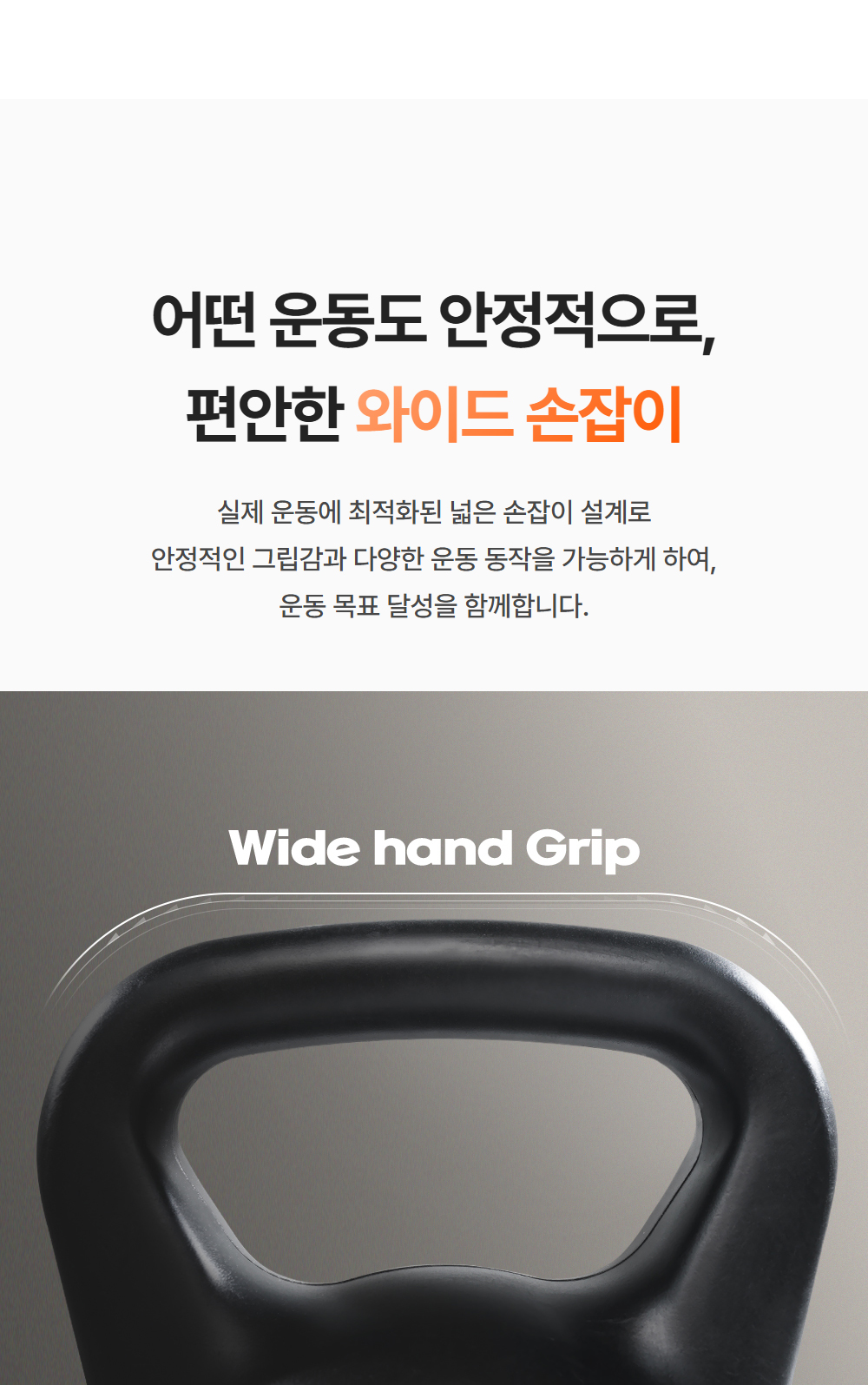 어떤 운동도 안전적으로 편안한 와이드 손잡이 - 실제 운동에 최적화된 넓은 손잡이 설계로 안정적인 그립감과 다양한 운동 동작을 가능하게 하여 운동 목표 달성을 함께합니다