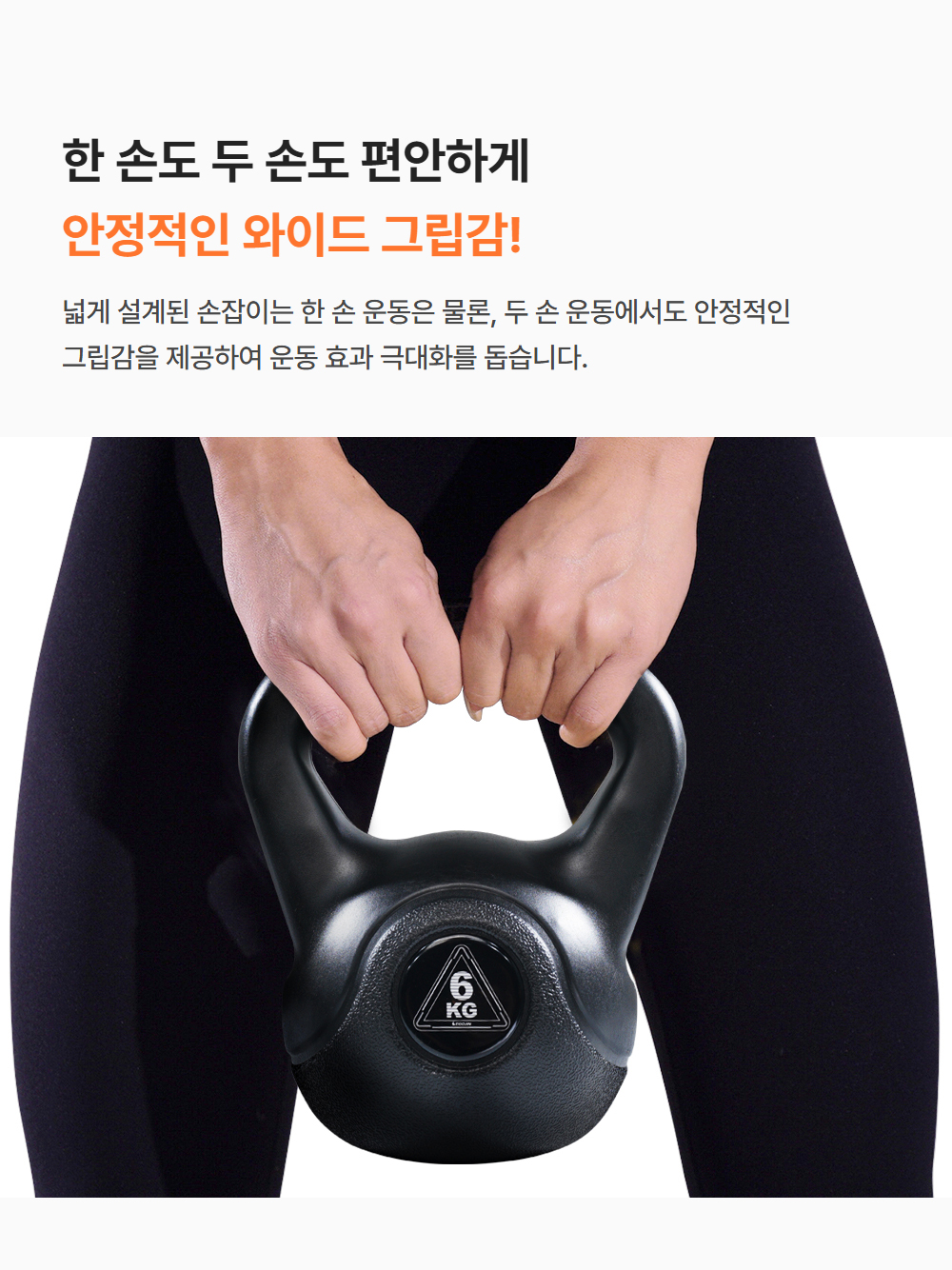한 손도 두 손도 편안하게 안정적인 와이드 그립감! 넓게 설계된 손잡이는 한 손 운동은 물론 두 손 운동에서도 안정적인 그립감을 제공하여 운동 효과 극대화를 돕습니다